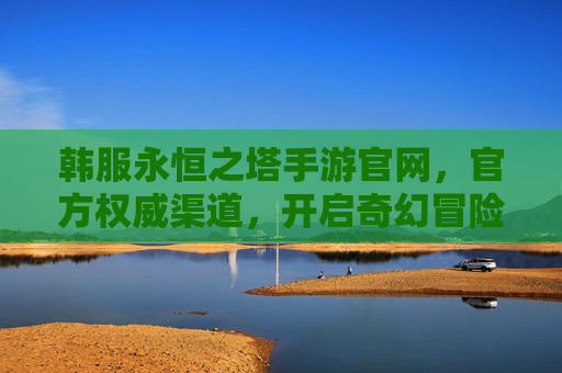 韩服永恒之塔手游官网，官方权威渠道，开启奇幻冒险的官方入口