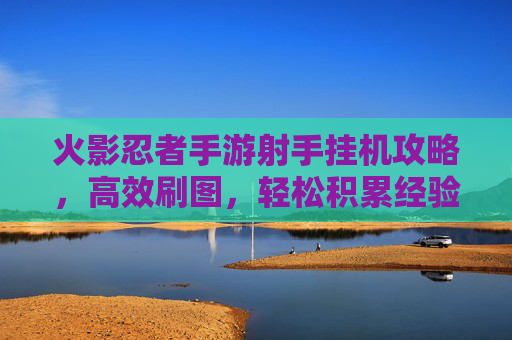 火影忍者手游射手挂机攻略，高效刷图，轻松积累经验值