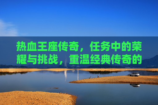 热血王座传奇,任务中的荣耀与挑战,重温经典传奇的激情时刻,热血王座传奇,任务中的荣耀与挑战,重温经典传奇的激情时刻