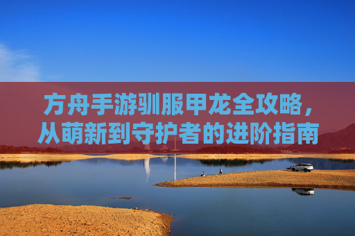 方舟手游驯服甲龙全攻略,从萌新到守护者的进阶指南
