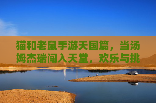 猫和老鼠手游天国篇，当汤姆杰瑞闯入天堂，欢乐与挑战的奇妙碰撞