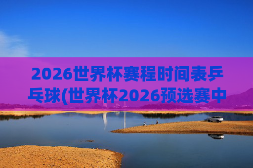 2026世界杯赛程时间表乒乓球(世界杯2026预选赛中国队赛程)
