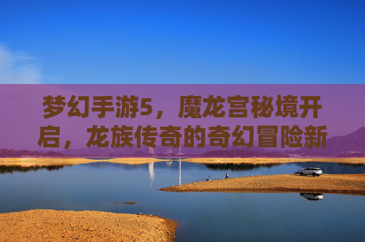 梦幻手游5,魔龙宫秘境开启,龙族传奇的奇幻冒险新篇章