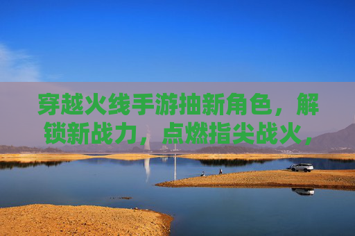 穿越火线手游抽新角色，解锁新战力，点燃指尖战火，穿越火线手游抽新角色，解锁战力新篇章，指尖战火再燃