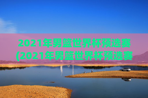 2021年男篮世界杯预选赛(2021年男篮世界杯预选赛赛程)2021年男篮世界杯预选赛赛程