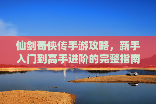 仙剑奇侠传手游攻略,新手入门到高手进阶的完整指南,仙剑奇侠传手游新手入门到高手进阶的完整攻略指南