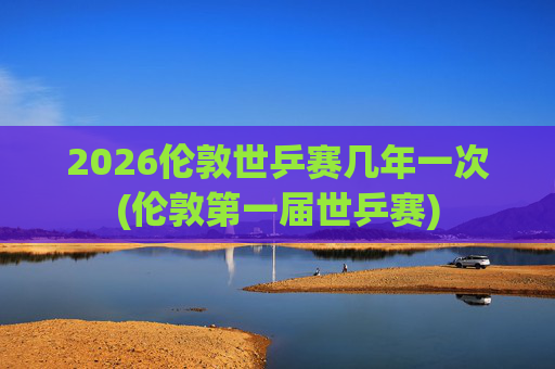2026伦敦世乒赛几年一次(伦敦第一届世乒赛)