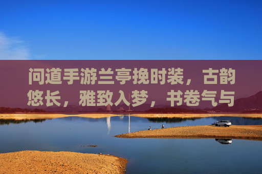 问道手游兰亭挽时装，古韵悠长，雅致入梦，书卷气与仙侠风的完美融合，问道兰亭挽时装，古韵悠长，书卷气与仙侠风的完美融合