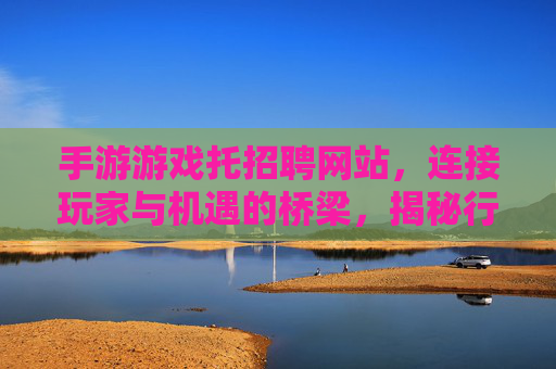 手游游戏托招聘网站,连接玩家与机遇的桥梁,揭秘行业新动态