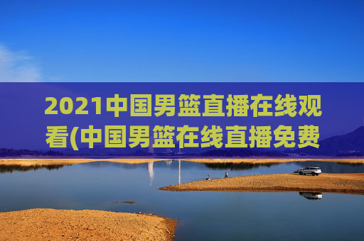 2021中国男篮直播在线观看(中国男篮在线直播免费观看)