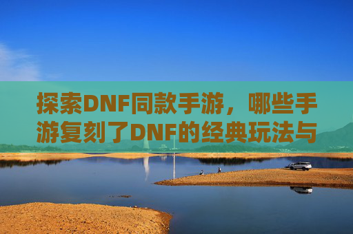 探索DNF同款手游,哪些手游复刻了DNF的经典玩法与魅力?哪些手游复刻了DNF的经典玩法与魅力?