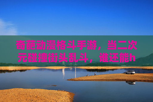 奇葩动漫格斗手游,当二次元碰撞街头乱斗,谁还能hold住?——解构那些脑洞大开、画风奇葩的格斗新物种