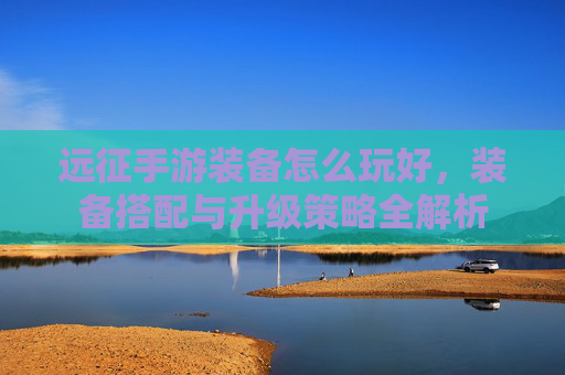 远征手游装备怎么玩好,装备搭配与升级策略全解析