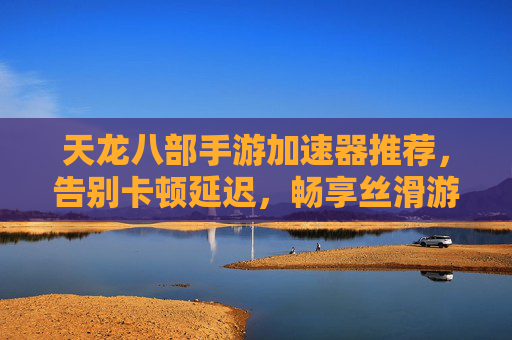 天龙八部手游加速器推荐，告别卡顿延迟，畅享丝滑游戏体验