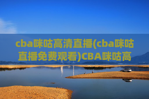 cba咪咕高清直播(cba咪咕直播免费观看)CBA咪咕高清直播免费观看,实时赛事直播通道,高清无压力