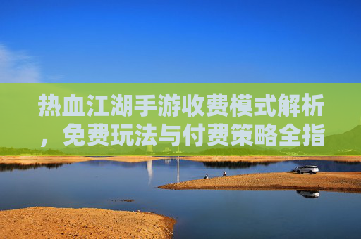 热血江湖手游收费模式解析，免费玩法与付费策略全指南