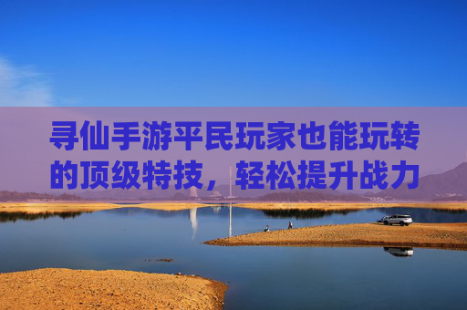 寻仙手游平民玩家也能玩转的顶级特技,轻松提升战力不烧钱!