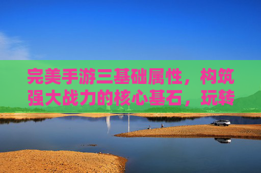 完美手游三基础属性，构筑强大战力的核心基石，玩转指尖的终极策略