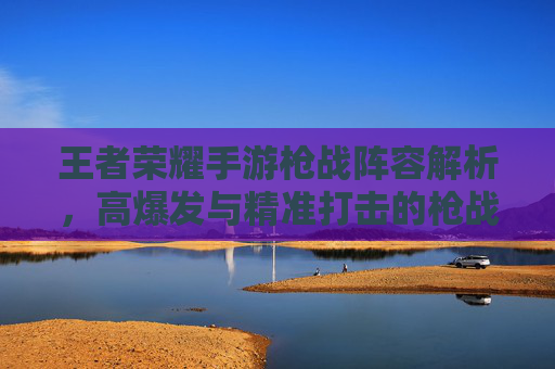 王者荣耀手游枪战阵容解析，高爆发与精准打击的枪战组合策略