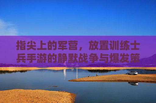 指尖上的军营，放置训练士兵手游的静默战争与爆发策略，指尖上的军营，放置训练士兵手游的静默战争与爆发策略
