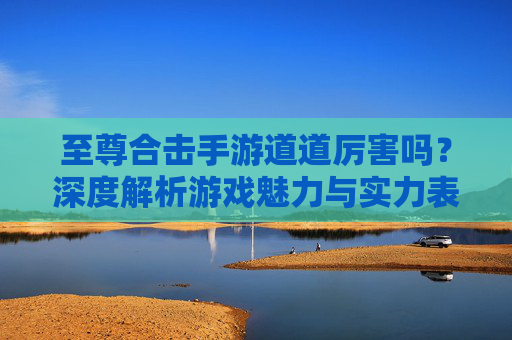 至尊合击手游道道厉害吗?深度解析游戏魅力与实力表现