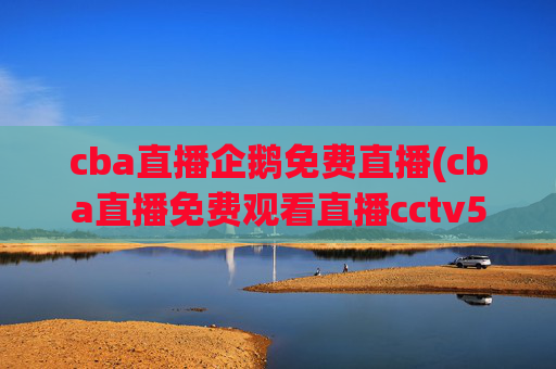 cba直播企鹅免费直播(cba直播免费观看直播cctv5)