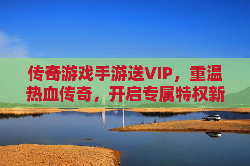 传奇游戏手游送VIP，重温热血传奇，开启专属特权新体验，传奇游戏手游送VIP，重温热血传奇，开启专属特权新体验
