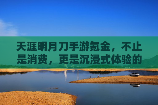 天涯明月刀手游氪金，不止是消费，更是沉浸式体验的加速器——如何用氪解锁游戏深度