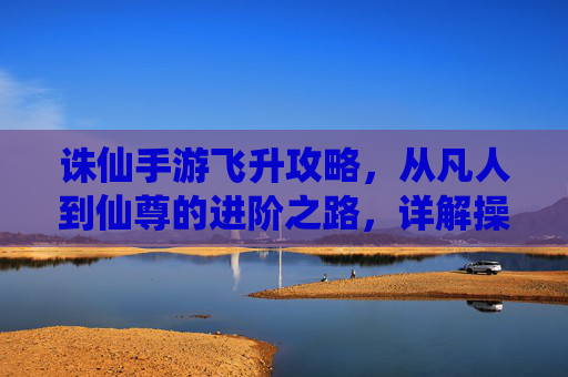诛仙手游飞升攻略，从凡人到仙尊的进阶之路，详解操作步骤与核心技巧
