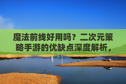 魔法前线好用吗?二次元策略手游的优缺点深度解析,魔法前线好用吗?二次元策略手游的优缺点深度解析