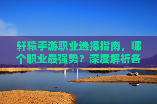 轩辕手游职业选择指南，哪个职业最强势？深度解析各职业优劣势与推荐，轩辕手游职业选择指南，深度解析各职业优劣势与最强职业推荐