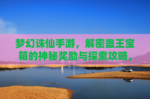 梦幻诛仙手游，解密蛊王宝箱的神秘奖励与探索攻略，梦幻诛仙手游，解密蛊王宝箱的神秘奖励与探索攻略