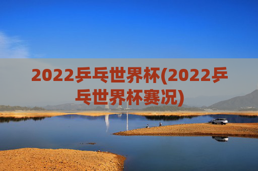 2022乒乓世界杯(2022乒乓世界杯赛况)