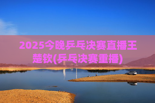 2025今晚乒乓决赛直播王楚钦(乒乓决赛重播)