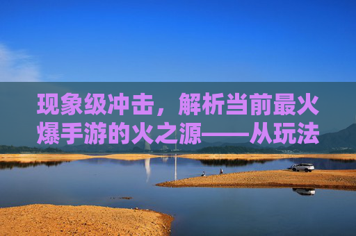 现象级冲击,解析当前最火爆手游的火之源——从玩法创新到社交裂变的全景解读