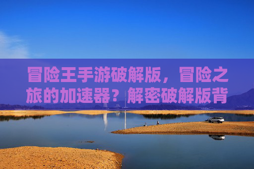 冒险王手游破解版,冒险之旅的加速器?解密破解版背后的机遇与陷阱