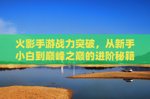 火影手游战力突破，从新手小白到巅峰之巅的进阶秘籍