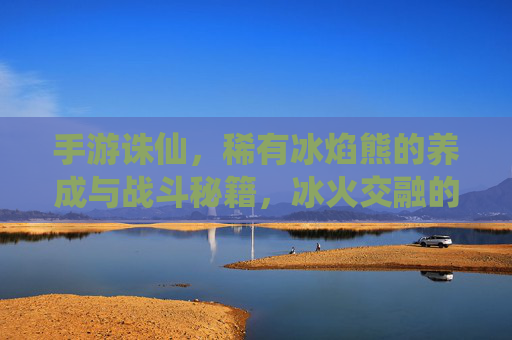 手游诛仙,稀有冰焰熊的养成与战斗秘籍,冰火交融的萌宠力量解析