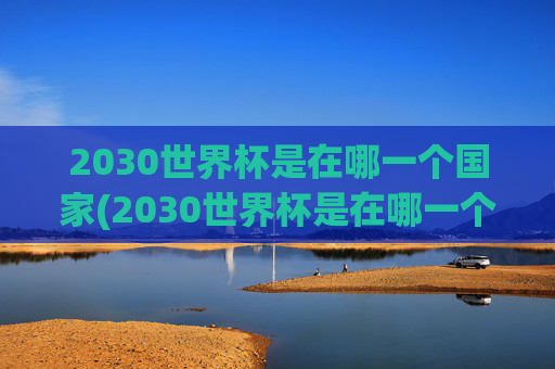 2030世界杯是在哪一个国家(2030世界杯是在哪一个国家举办的)