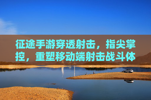 征途手游穿透射击，指尖掌控，重塑移动端射击战斗体验，征途手游，穿透射击，指尖掌控，重塑移动端射击战斗体验