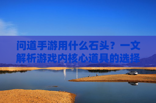 问道手游用什么石头?一文解析游戏内核心道具的选择与作用,问道手游用什么石头?一文解析游戏内核心道具的选择与作用