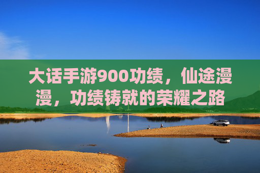 大话手游900功绩,仙途漫漫,功绩铸就的荣耀之路