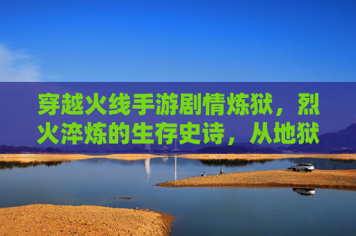 穿越火线手游剧情炼狱,烈火淬炼的生存史诗,从地狱归来与新生,穿越火线手游炼狱剧情,烈火淬炼的生存史诗,从地狱归来的新生