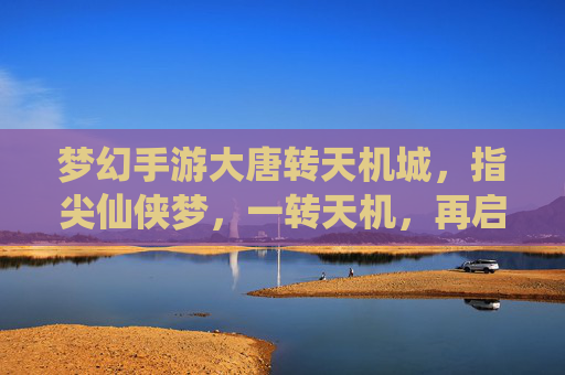 梦幻手游大唐转天机城,指尖仙侠梦,一转天机,再启大唐新篇