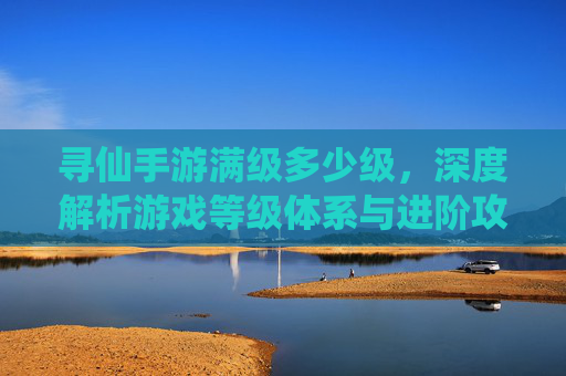 寻仙手游满级多少级,深度解析游戏等级体系与进阶攻略