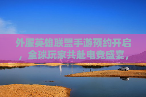 外服英雄联盟手游预约开启，全球玩家共赴电竞盛宴，预约通道详解与体验期待