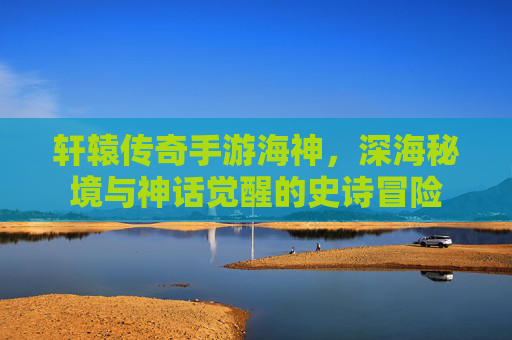 轩辕传奇手游海神,深海秘境与神话觉醒的史诗冒险
