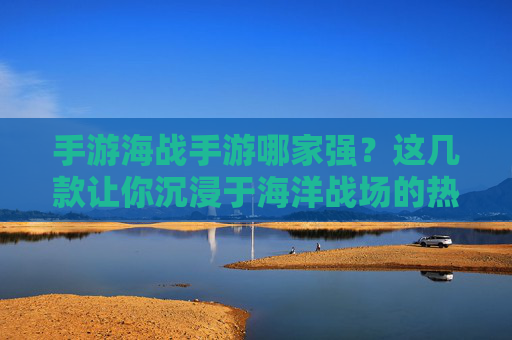 手游海战手游哪家强？这几款让你沉浸于海洋战场的热门推荐