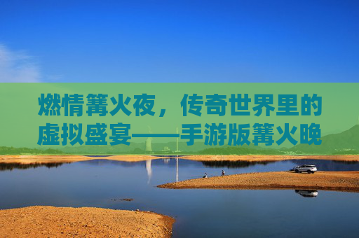 燃情篝火夜，传奇世界里的虚拟盛宴——手游版篝火晚会记