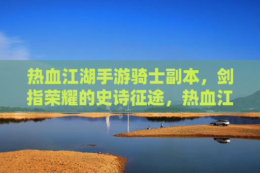 热血江湖手游骑士副本,剑指荣耀的史诗征途,热血江湖手游骑士副本,剑指荣耀的史诗征途